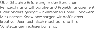 Über 36 Jahre Erfahrung in den Bereichen Reinzeichnung, Lithografie und Projektmanagement. Oder anders gesagt: wir verstehen unser Handwerk. Mit unserem Know-how sorgen wir dafür, dass kreative Ideen technisch machbar und Ihre Vorstellungen realisierbar sind.