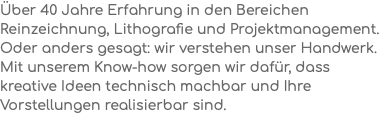 Über 40 Jahre Erfahrung in den Bereichen Reinzeichnung, Lithografie und Projektmanagement. Oder anders gesagt: wir verstehen unser Handwerk. Mit unserem Know-how sorgen wir dafür, dass kreative Ideen technisch machbar und Ihre Vorstellungen realisierbar sind.