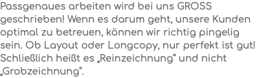 Passgenaues arbeiten wird bei uns gross geschrieben! Wenn es darum geht, unsere Kunden optimal zu betreuen, können wir richtig pingelig sein. Ob Layout oder Longcopy, nur perfekt ist gut! Schließlich heißt es „Reinzeichnung“ und nicht „Grobzeichnung“.