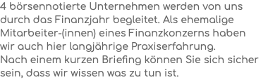 4 börsennotierte Unternehmen werden von uns  durch das Finanzjahr begleitet. Als ehemalige Mitarbeiter-(innen) eines Finanzkonzerns haben  wir auch hier langjährige Praxiserfahrung.  Nach einem kurzen Briefing können Sie sich sicher sein, dass wir wissen was zu tun ist.