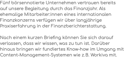 Fünf börsennotierte Unternehmen vertrauen bereits auf unsere Begleitung durch das Finanzjahr. Als ehemalige Mitarbeiter:innen eines internationalen Finanzkonzerns verfügen wir über langjährige Praxiserfahrung in der Finanzberichterstattung. Nach einem kurzen Briefing können Sie sich darauf verlassen, dass wir wissen, was zu tun ist. Darüber hinaus bringen wir fundiertes Know-how im Umgang mit Content-Management-Systemen wie z. B. Workiva mit.